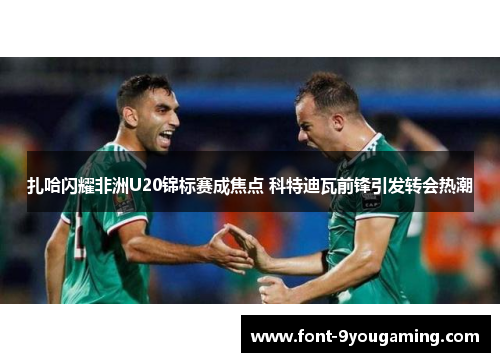 扎哈闪耀非洲U20锦标赛成焦点 科特迪瓦前锋引发转会热潮