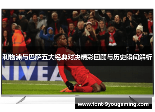 利物浦与巴萨五大经典对决精彩回顾与历史瞬间解析 利物浦与巴萨五大经典对决精彩回顾与历史瞬间解析