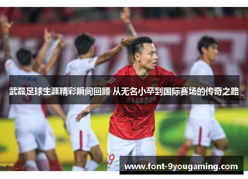 武磊足球生涯精彩瞬间回顾 从无名小卒到国际赛场的传奇之路