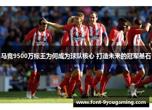 马竞9500万标王为何成为球队核心 打造未来的冠军基石 马竞9500万标王为何成为球队核心 打造未来的冠军基石